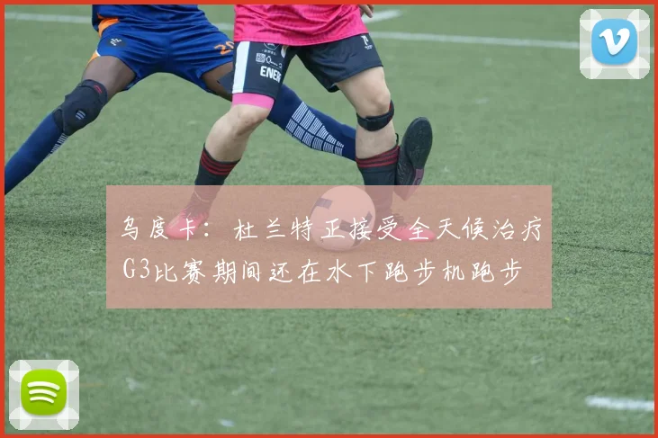 乌度卡：杜兰特正接受全天候治疗 G3比赛期间还在水下跑步机跑步