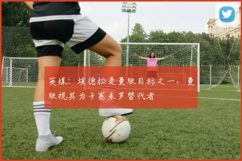 英媒：埃德松是曼联目标之一，曼联视其为卡塞米罗替代者