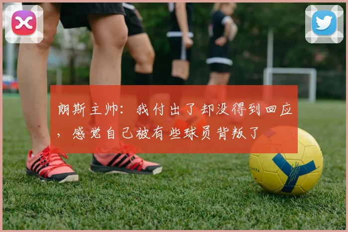 朗斯主帅：我付出了却没得到回应，感觉自己被有些球员背叛了
