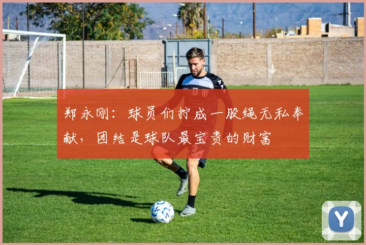 郑永刚：球员们拧成一股绳无私奉献，团结是球队最宝贵的财富