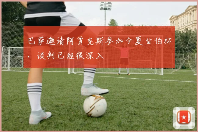 巴萨邀请阿贾克斯参加今夏甘伯杯，谈判已经很深入
