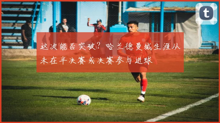 这次能否突破？哈兰德曼城生涯从未在半决赛或决赛参与进球