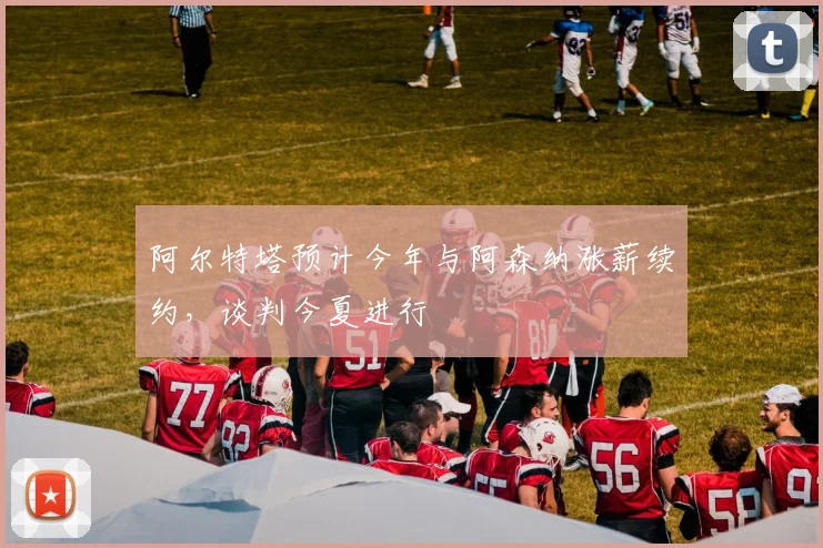 阿尔特塔预计今年与阿森纳涨薪续约，谈判今夏进行
